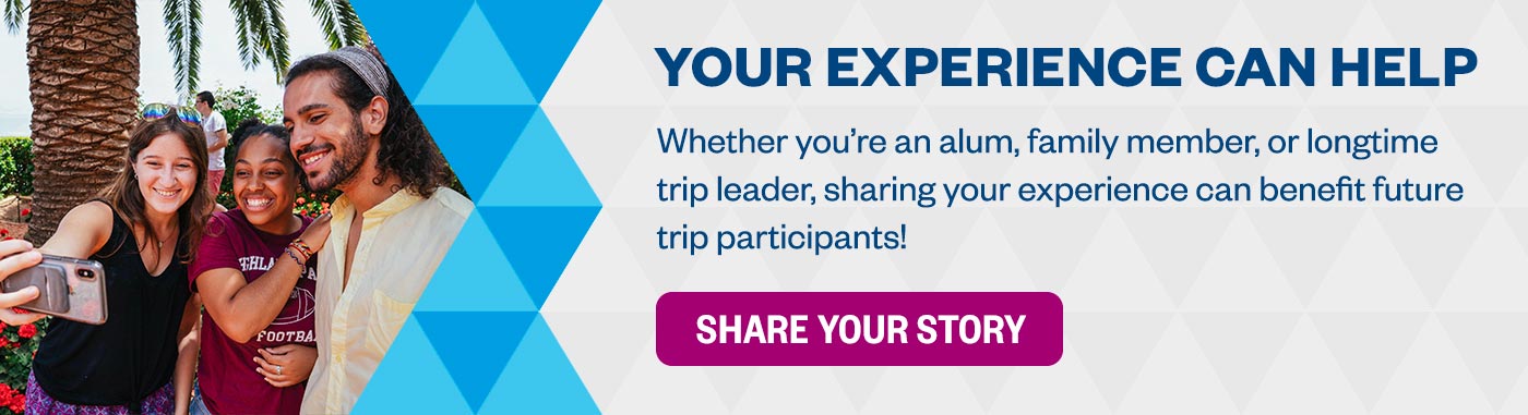 Your Experience Can Help: Whether you’re an alum, family member, or longtime trip leader, sharing your experience can benefit future trip participants! Share Your Story >