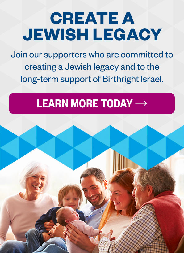 Create a Jewish Legacy: Join the growing ranks of supporters who are committed to creating a Jewish legacy and ensuring the long-term goals of the Birthright Israel trip. Click to Learn More about Planned Giving →