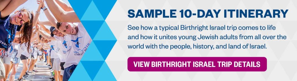 Sample 10 Day Itinerary: See how a typical Birthright Israel trip comes to life and how it unites young Jewish adults from all over the world with the people, history, and land of Israel.