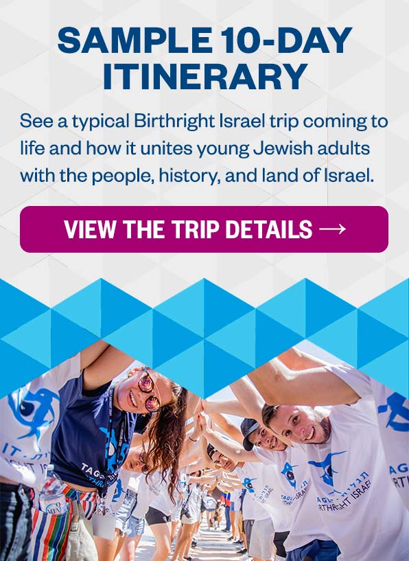 Sample 10 Day Itinerary: See how a typical Birthright Israel trip comes to life and how it unites young Jewish adults from all over the world with the people, history, and land of Israel.